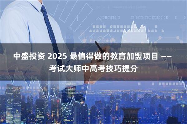 中盛投资 2025 最值得做的教育加盟项目 —— 考试大师中高考技巧提分