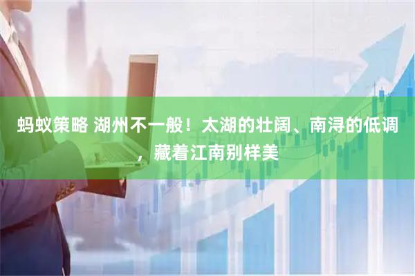 蚂蚁策略 湖州不一般！太湖的壮阔、南浔的低调，藏着江南别样美
