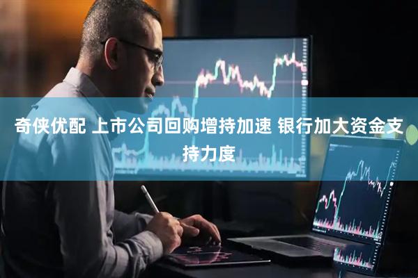 奇侠优配 上市公司回购增持加速 银行加大资金支持力度