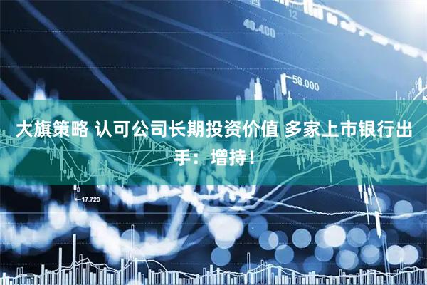 大旗策略 认可公司长期投资价值 多家上市银行出手：增持！