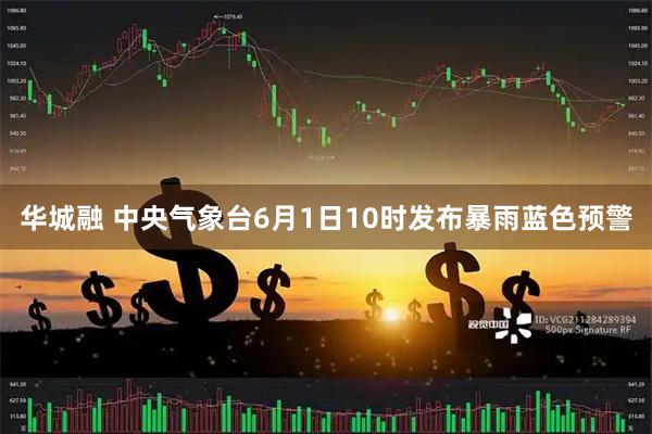 华城融 中央气象台6月1日10时发布暴雨蓝色预警