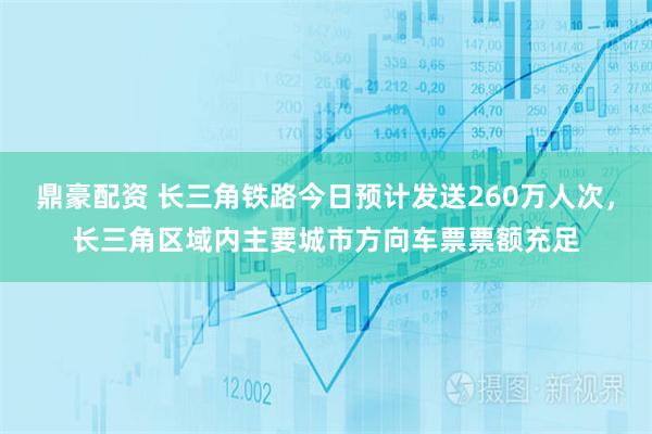 鼎豪配资 长三角铁路今日预计发送260万人次，长三角区域内主要城市方向车票票额充足
