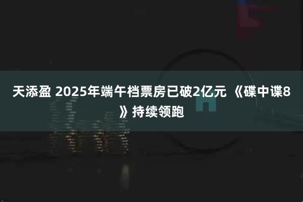天添盈 2025年端午档票房已破2亿元 《碟中谍8》持续领跑