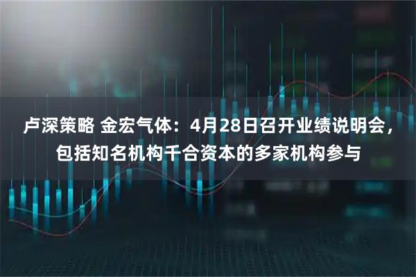 卢深策略 金宏气体：4月28日召开业绩说明会，包括知名机构千合资本的多家机构参与