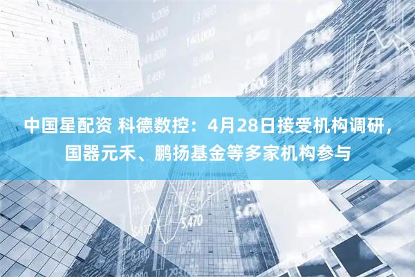 中国星配资 科德数控：4月28日接受机构调研，国器元禾、鹏扬基金等多家机构参与
