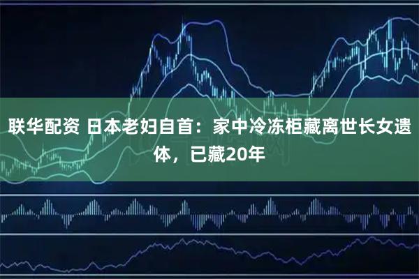 联华配资 日本老妇自首：家中冷冻柜藏离世长女遗体，已藏20年