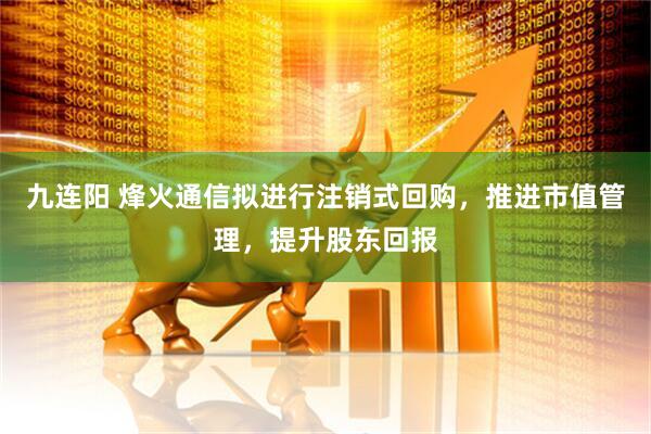 九连阳 烽火通信拟进行注销式回购，推进市值管理，提升股东回报