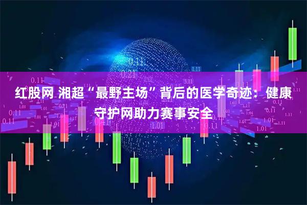 红股网 湘超“最野主场”背后的医学奇迹：健康守护网助力赛事安全