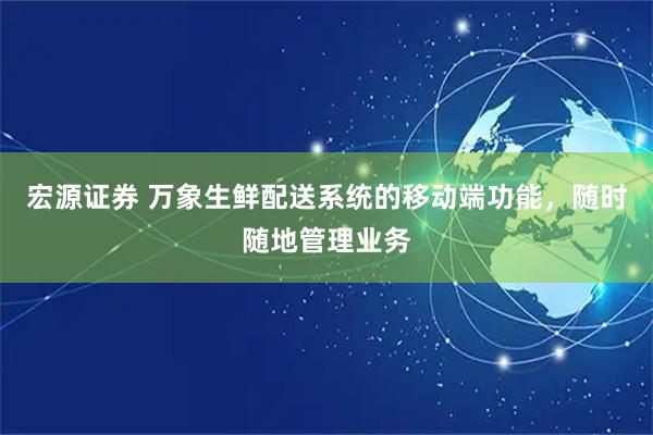 宏源证券 万象生鲜配送系统的移动端功能，随时随地管理业务