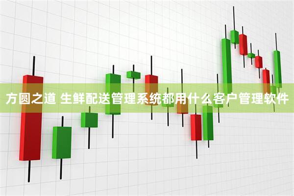 方圆之道 生鲜配送管理系统都用什么客户管理软件