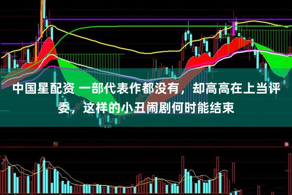中国星配资 一部代表作都没有，却高高在上当评委，这样的小丑闹剧何时能结束