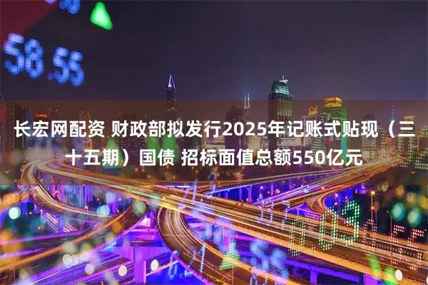 长宏网配资 财政部拟发行2025年记账式贴现（三十五期）国债 招标面值总额550亿元