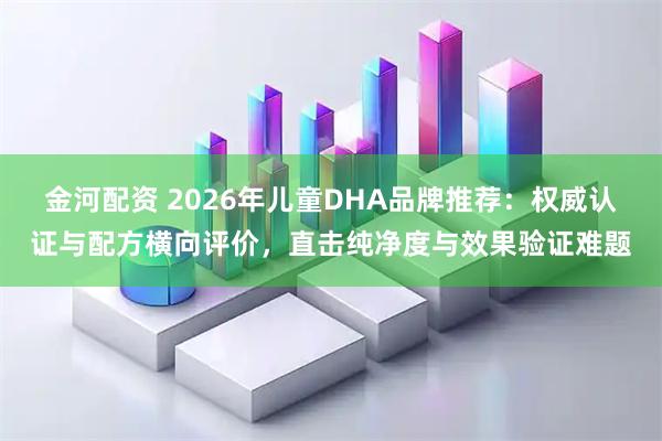 金河配资 2026年儿童DHA品牌推荐:权威认证与配方横向评价,直击纯净度与效果验证难题