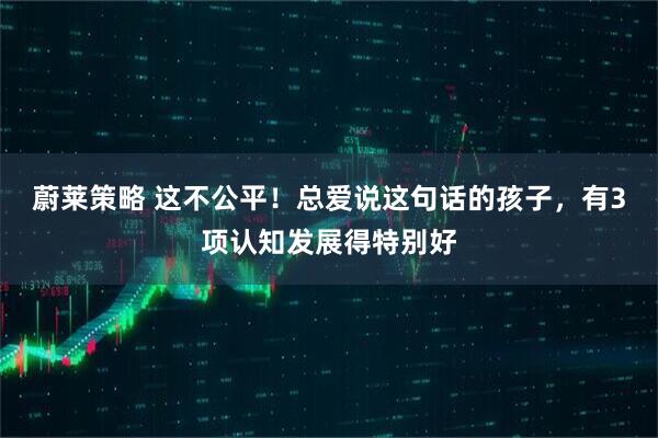 蔚莱策略 这不公平！总爱说这句话的孩子，有3项认知发展得特别好