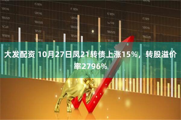 大发配资 10月27日凤21转债上涨15%,转股溢价率2796%