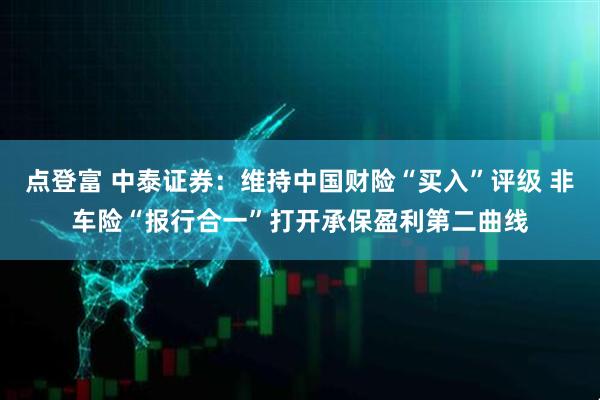 点登富 中泰证券：维持中国财险“买入”评级 非车险“报行合一”打开承保盈利第二曲线