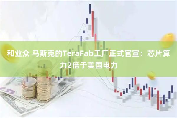 和业众 马斯克的TeraFab工厂正式官宣:芯片算力2倍于美国电力