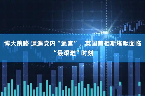 博大策略 遭遇党内“逼宫”，英国首相斯塔默面临“最艰难”时刻