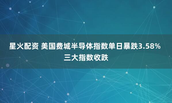 星火配资 美国费城半导体指数单日暴跌3.58% 三大指数收跌