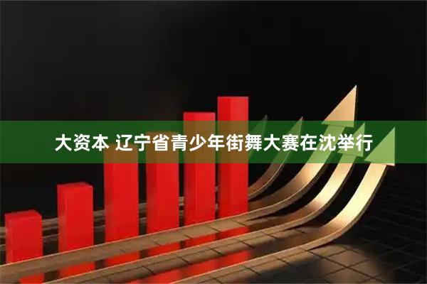 大资本 辽宁省青少年街舞大赛在沈举行