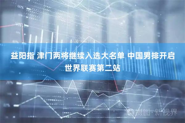 益阳指 津门两将继续入选大名单 中国男排开启世界联赛第二站
